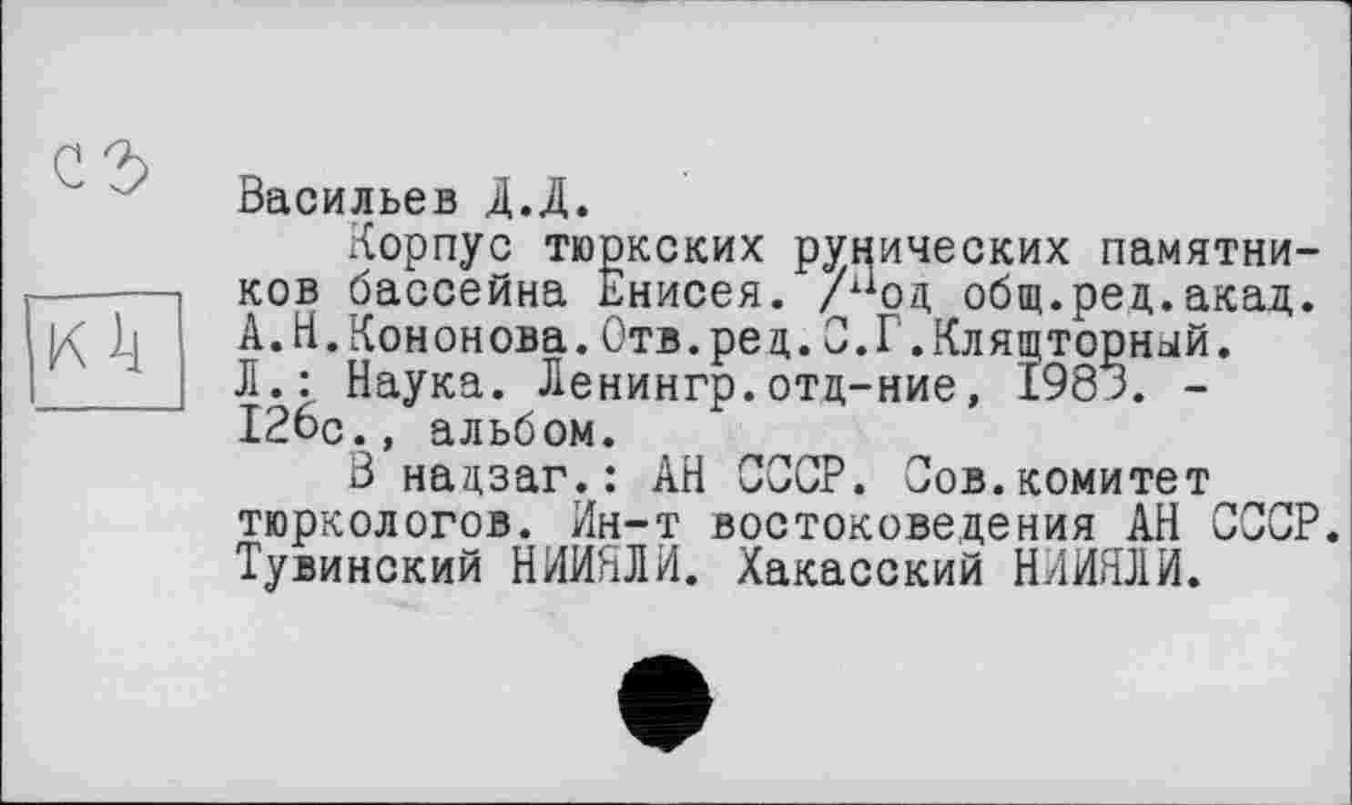 ﻿сг>
К il
Васильев Д.Д.
Корпус тюркских рунических памятников бассейна днисея. /аод общ.ред.акад. А.Н.Кононова.Отв.рец.С.Г.Клящторный. Л.: Наука. Ленингр.отц-ние, I98K. -126с., альбом.
В нацзаг.: АН СООР. Сов.комитет тюркологов. Ин-т востоковедения АН СССР. Тувинский НИИНЛИ. Хакасский НИИЯЛИ.